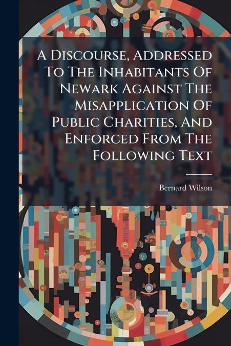 A Discourse, Addressed To The Inhabitants Of Newark Against The Misapplication Of Public Charities, And Enforced From The Following Text