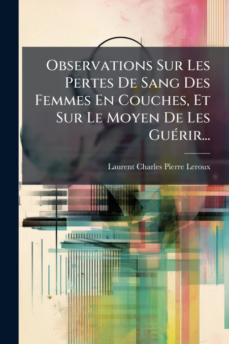 Observations Sur Les Pertes De Sang Des Femmes En Couches, Et Sur Le Moyen De Les Guérir...