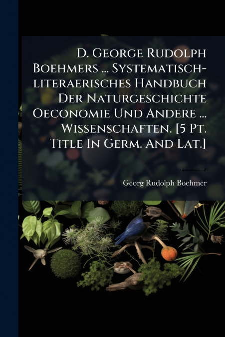 D. George Rudolph Boehmers ... Systematisch-literaerisches Handbuch Der Naturgeschichte Oeconomie Und Andere ... Wissenschaften. [5 Pt. Title In Germ. And Lat.]