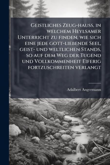 Geistliches Zeug-hauß, in welchem Heylsamer Unterricht zu finden, wie sich eine jede gott-liebende Seel, geist- und weltlichen Stands, so auf dem Weg der Tugend und Vollkommenheit Eiferig fortzuschrei