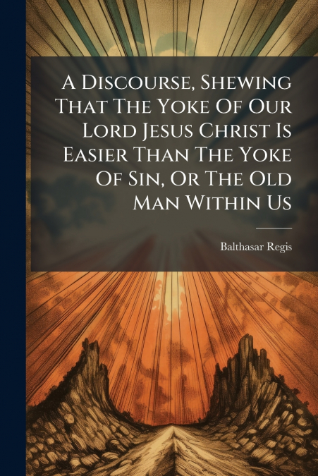 A Discourse, Shewing That The Yoke Of Our Lord Jesus Christ Is Easier Than The Yoke Of Sin, Or The Old Man Within Us