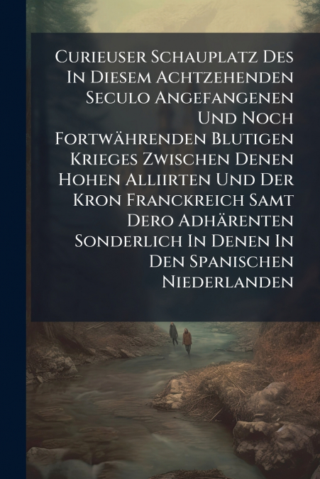 Curieuser Schauplatz Des In Diesem Achtzehenden Seculo Angefangenen Und Noch Fortwährenden Blutigen Krieges Zwischen Denen Hohen Alliirten Und Der Kron Franckreich Samt Dero Adhärenten Sonderlich In D