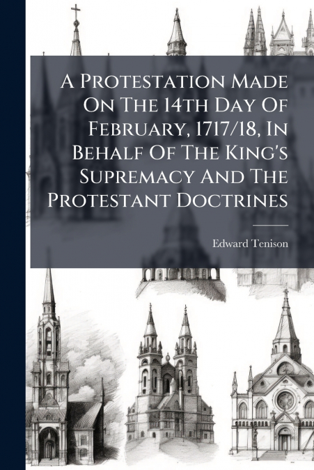 A Protestation Made On The 14th Day Of February, 1717/18, In Behalf Of The King’s Supremacy And The Protestant Doctrines