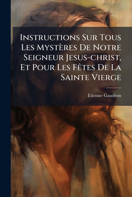 Instructions Sur Tous Les Mystères De Notre Seigneur Jesus-christ, Et Pour Les Fêtes De La Sainte Vierge