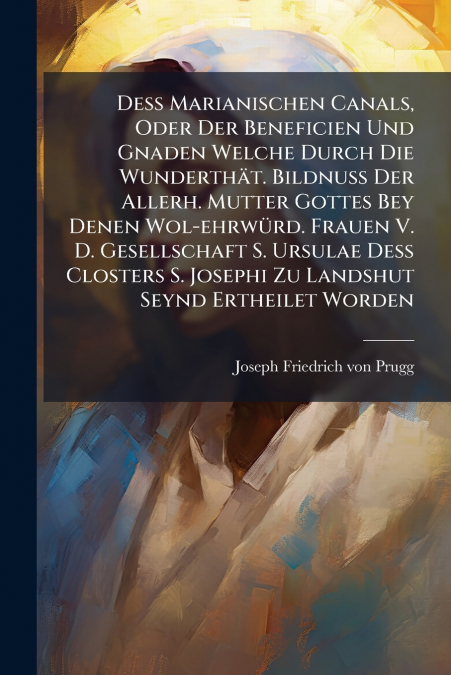Deß Marianischen Canals, Oder Der Beneficien Und Gnaden Welche Durch Die Wunderthät. Bildnuß Der Allerh. Mutter Gottes Bey Denen Wol-ehrwürd. Frauen V. D. Gesellschaft S. Ursulae Deß Closters S. Josep