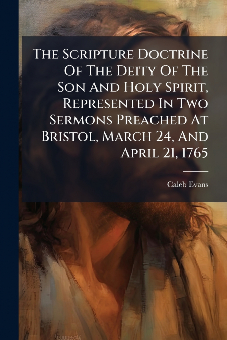 The Scripture Doctrine Of The Deity Of The Son And Holy Spirit, Represented In Two Sermons Preached At Bristol, March 24, And April 21, 1765