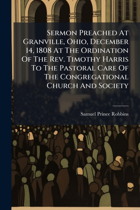 Sermon Preached At Granville, Ohio, December 14, 1808 At The Ordination Of The Rev. Timothy Harris To The Pastoral Care Of The Congregational Church And Society