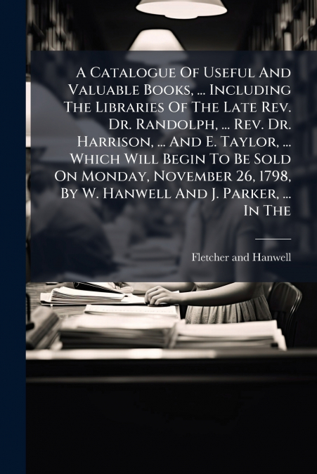 A Catalogue Of Useful And Valuable Books, ... Including The Libraries Of The Late Rev. Dr. Randolph, ... Rev. Dr. Harrison, ... And E. Taylor, ... Which Will Begin To Be Sold On Monday, November 26, 1