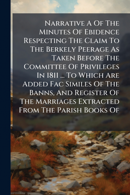 Narrative A Of The Minutes Of Ebidence Respecting The Claim To The Berkely Peerage As Taken Before The Committee Of Privileges In 1811 ... To Which Are Added Fac Similes Of The Banns, And Register Of 