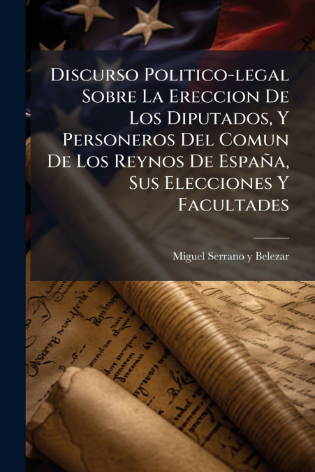 Discurso Politico-legal Sobre La Ereccion De Los Diputados, Y Personeros Del Comun De Los Reynos De España, Sus Elecciones Y Facultades