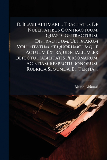 D. Blasii Altimari ... Tractatus De Nullitatibus Contractuum, Quasi Contractuum, Distractuum, Ultimarum Voluntatum Et Quorumcumque Actuum Extrajudicialium ,ex Defectu Habilitatis Personarum, Ac Etiam 