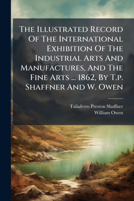 The Illustrated Record Of The International Exhibition Of The Industrial Arts And Manufactures, And The Fine Arts ... 1862, By T.p. Shaffner And W. Owen