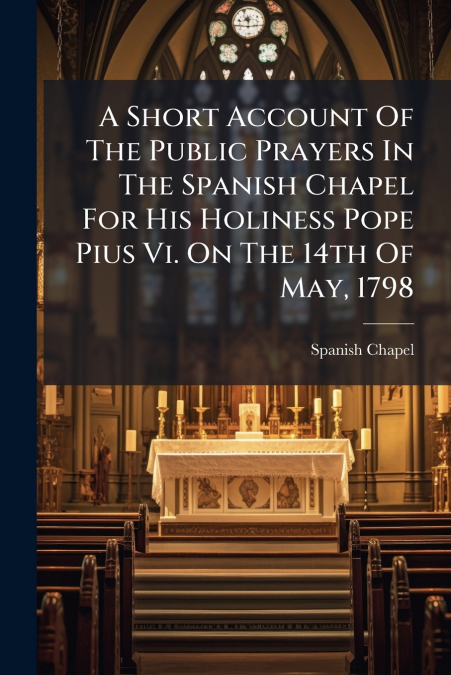 A Short Account Of The Public Prayers In The Spanish Chapel For His Holiness Pope Pius Vi. On The 14th Of May, 1798