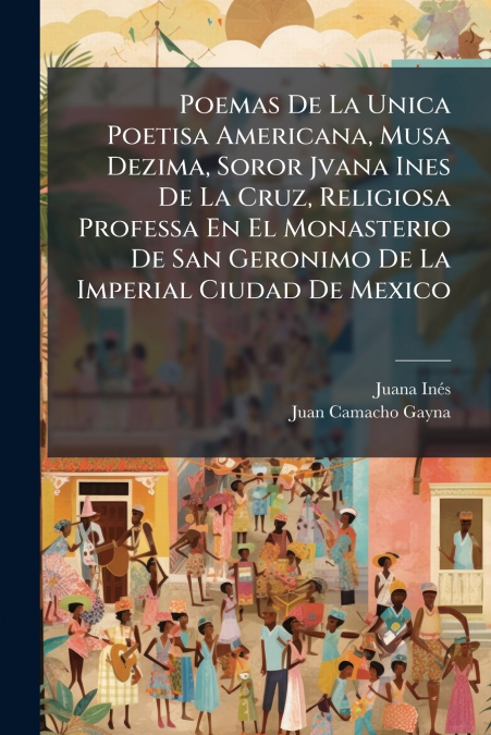 Poemas De La Unica Poetisa Americana, Musa Dezima, Soror Jvana Ines De La Cruz, Religiosa Professa En El Monasterio De San Geronimo De La Imperial Ciudad De Mexico