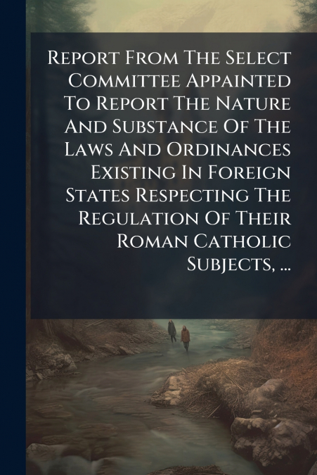 Report From The Select Committee Appainted To Report The Nature And Substance Of The Laws And Ordinances Existing In Foreign States Respecting The Regulation Of Their Roman Catholic Subjects, ...