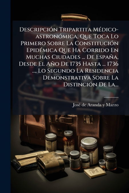 Descripción Tripartita Médico-astronómica, Que Toca Lo Primero Sobre La Constitución Epidémica Que Ha Corrido En Muchas Ciudades ... De España, Desde El Año De 1735 Hasta ... 1736 ..., Lo Segundo La R