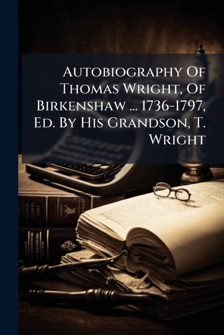 Autobiography Of Thomas Wright, Of Birkenshaw ... 1736-1797, Ed. By His Grandson, T. Wright