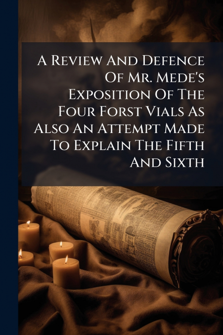 A Review And Defence Of Mr. Mede’s Exposition Of The Four Forst Vials As Also An Attempt Made To Explain The Fifth And Sixth