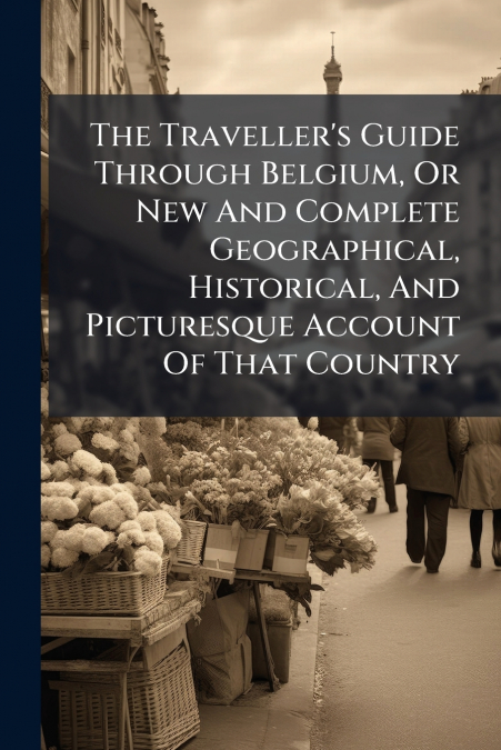 The Traveller’s Guide Through Belgium, Or New And Complete Geographical, Historical, And Picturesque Account Of That Country