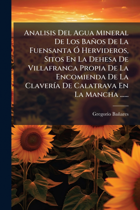 Analisis Del Agua Mineral De Los Baños De La Fuensanta Ó Hervideros, Sitos En La Dehesa De Villafranca Propia De La Encomienda De La Clavería De Calatrava En La Mancha ......