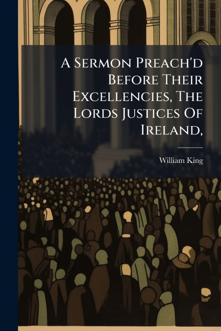 A Sermon Preach’d Before Their Excellencies, The Lords Justices Of Ireland,