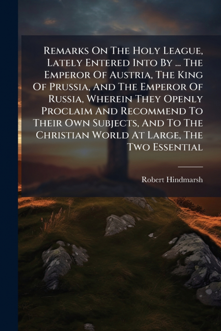 Remarks On The Holy League, Lately Entered Into By ... The Emperor Of Austria, The King Of Prussia, And The Emperor Of Russia, Wherein They Openly Proclaim And Recommend To Their Own Subjects, And To 