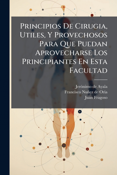 Principios De Cirugia, Utiles, Y Provechosos Para Que Puedan Aprovecharse Los Principiantes En Esta Facultad
