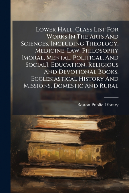 Lower Hall. Class List For Works In The Arts And Sciences, Including Theology, Medicine, Law, Philosophy [moral, Mental, Political, And Social], Education, Religious And Devotional Books, Ecclesiastic