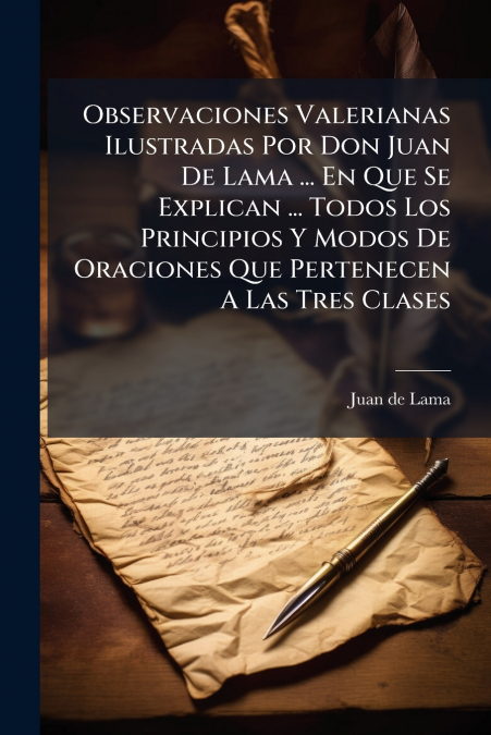 Observaciones Valerianas Ilustradas Por Don Juan De Lama ... En Que Se Explican ... Todos Los Principios Y Modos De Oraciones Que Pertenecen A Las Tres Clases