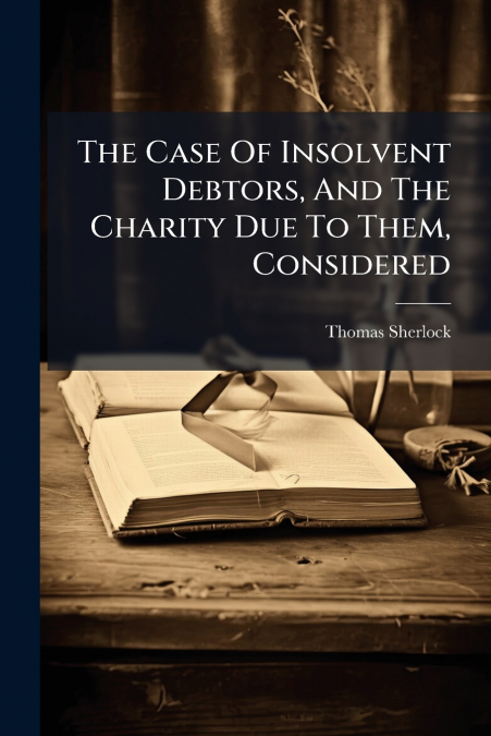 The Case Of Insolvent Debtors, And The Charity Due To Them, Considered