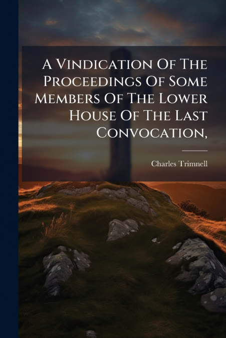 A Vindication Of The Proceedings Of Some Members Of The Lower House Of The Last Convocation,