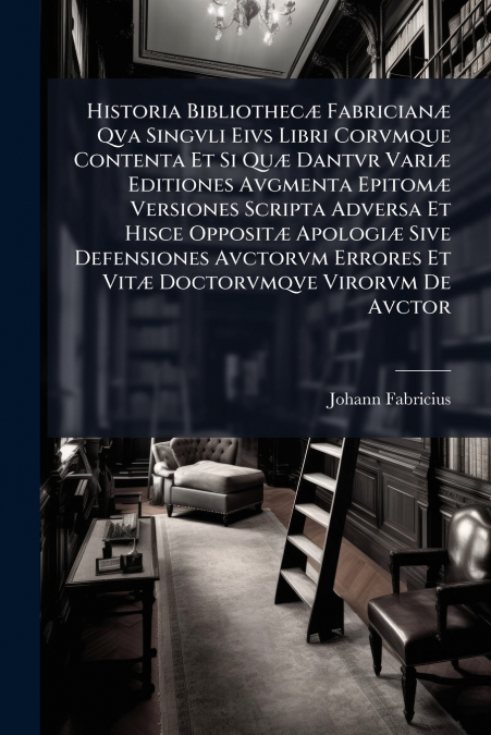 Historia Bibliothecæ Fabricianæ Qva Singvli Eivs Libri Corvmque Contenta Et Si Quæ Dantvr Variæ Editiones Avgmenta Epitomæ Versiones Scripta Adversa Et Hisce Oppositæ Apologiæ Sive Defensiones Avctorv
