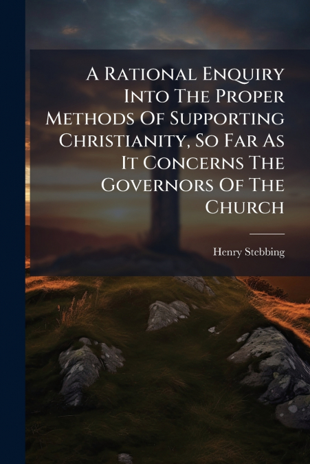 A Rational Enquiry Into The Proper Methods Of Supporting Christianity, So Far As It Concerns The Governors Of The Church