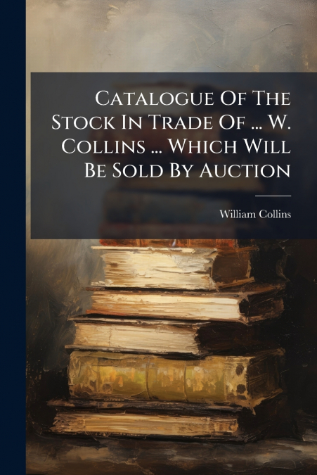 Catalogue Of The Stock In Trade Of ... W. Collins ... Which Will Be Sold By Auction