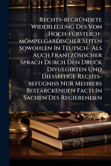 Rechts-begründete Widerlegung Des Von Hoch-fürstlich-mömpelgardischer Seiten Sowohlen In Teutsch- Als Auch Frantzösischer Sprach Durch Den Druck Divulgirten Und Diesseitige Rechts-befügniß Nur Mehrers
