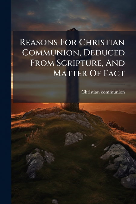 Reasons For Christian Communion, Deduced From Scripture, And Matter Of Fact