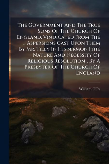 The Government And The True Sons Of The Church Of England, Vindicated From The ... Aspersions Cast Upon Them By Mr. Tilly In His Sermon [the Nature And Necessity Of Religious Resolution]. By A Presbyt
