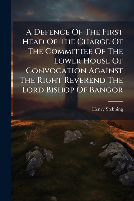 A Defence Of The First Head Of The Charge Of The Committee Of The Lower House Of Convocation Against The Right Reverend The Lord Bishop Of Bangor