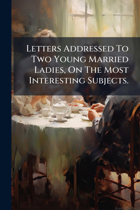 Letters Addressed To Two Young Married Ladies, On The Most Interesting Subjects.