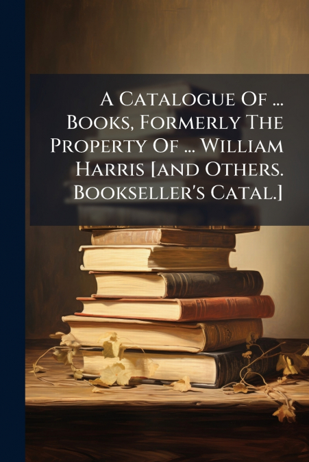 A Catalogue Of ... Books, Formerly The Property Of ... William Harris [and Others. Bookseller’s Catal.]