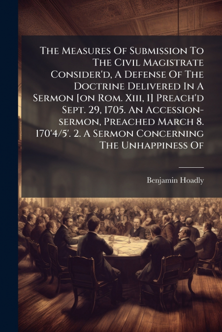 The Measures Of Submission To The Civil Magistrate Consider’d, A Defense Of The Doctrine Delivered In A Sermon [on Rom. Xiii, 1] Preach’d Sept. 29, 1705. An Accession-sermon, Preached March 8. 170’4/5