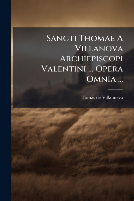 Sancti Thomae A Villanova Archiepiscopi Valentini ... Opera Omnia ...