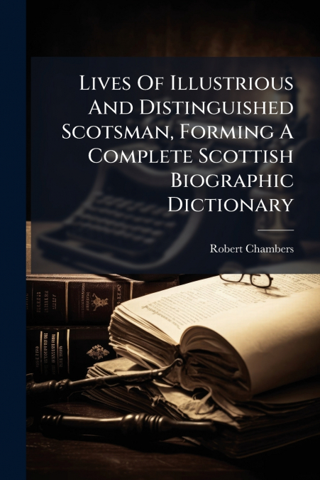 Lives Of Illustrious And Distinguished Scotsman, Forming A Complete Scottish Biographic Dictionary