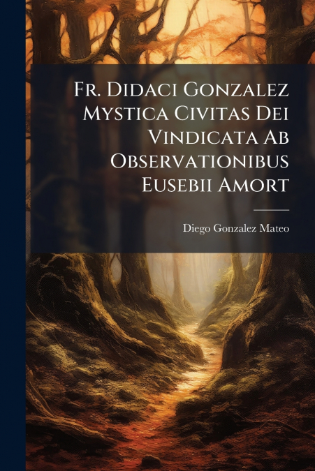 Fr. Didaci Gonzalez Mystica Civitas Dei Vindicata Ab Observationibus Eusebii Amort