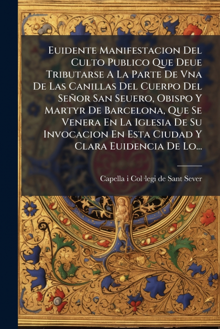 Euidente Manifestacion Del Culto Publico Que Deue Tributarse A La Parte De Vna De Las Canillas Del Cuerpo Del Señor San Seuero, Obispo Y Martyr De Barcelona, Que Se Venera En La Iglesia De Su Invocaci