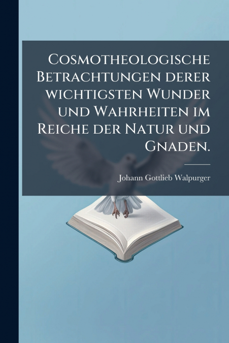 Cosmotheologische Betrachtungen derer wichtigsten Wunder und Wahrheiten im Reiche der Natur und Gnaden.