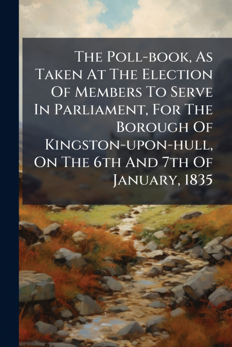 The Poll-book, As Taken At The Election Of Members To Serve In Parliament, For The Borough Of Kingston-upon-hull, On The 6th And 7th Of January, 1835