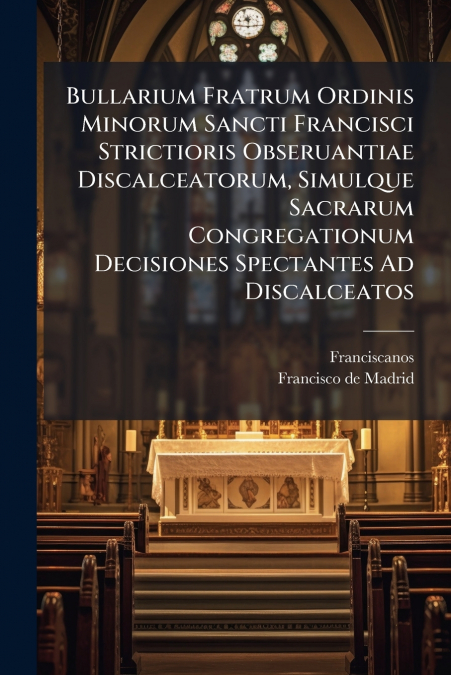 Bullarium Fratrum Ordinis Minorum Sancti Francisci Strictioris Obseruantiae Discalceatorum, Simulque Sacrarum Congregationum Decisiones Spectantes Ad Discalceatos