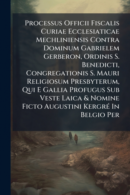 Processus Officii Fiscalis Curiae Ecclesiaticae Mechliniensis Contra Dominum Gabrielem Gerberon, Ordinis S. Benedicti, Congregationis S. Mauri Religiosum Presbyterum, Qui E Gallia Profugus Sub Veste L