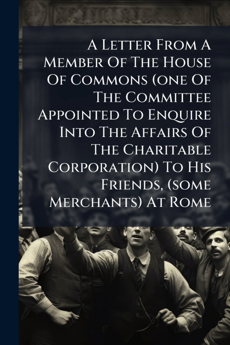 A Letter From A Member Of The House Of Commons (one Of The Committee Appointed To Enquire Into The Affairs Of The Charitable Corporation) To His Friends, (some Merchants) At Rome
